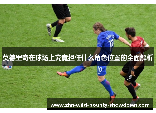 莫德里奇在球场上究竟担任什么角色位置的全面解析