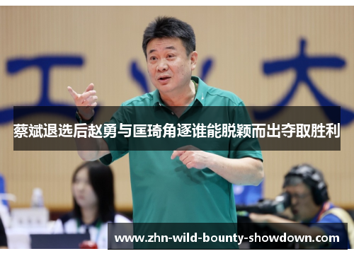 蔡斌退选后赵勇与匡琦角逐谁能脱颖而出夺取胜利