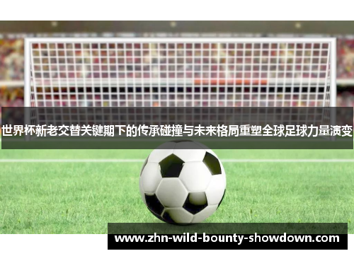 世界杯新老交替关键期下的传承碰撞与未来格局重塑全球足球力量演变
