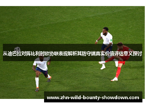 从迪巴拉对阵比利时欧协联表现解析其防守端真实价值评估意义探讨
