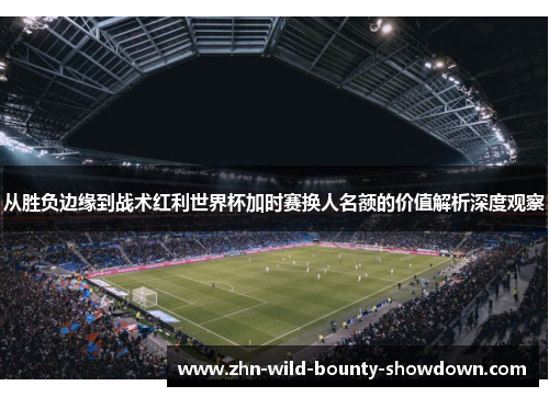 从胜负边缘到战术红利世界杯加时赛换人名额的价值解析深度观察