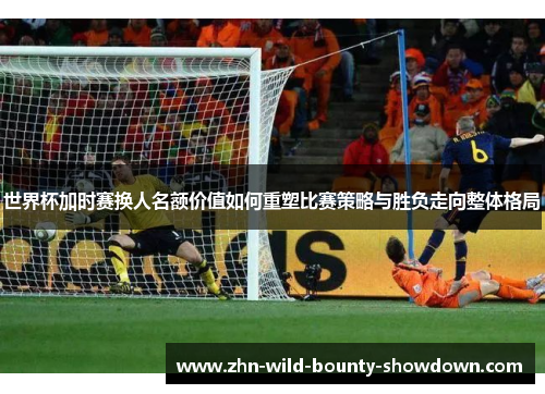 世界杯加时赛换人名额价值如何重塑比赛策略与胜负走向整体格局
