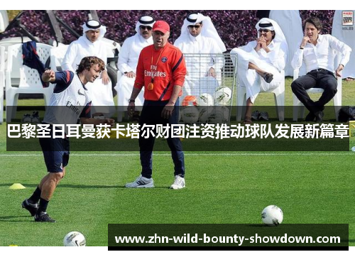 巴黎圣日耳曼获卡塔尔财团注资推动球队发展新篇章 巴黎圣日耳曼获卡塔尔财团注资推动球队发展新篇章