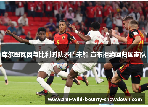 库尔图瓦因与比利时队矛盾未解 宣布拒绝回归国家队 库尔图瓦因与比利时队矛盾未解 宣布拒绝回归国家队